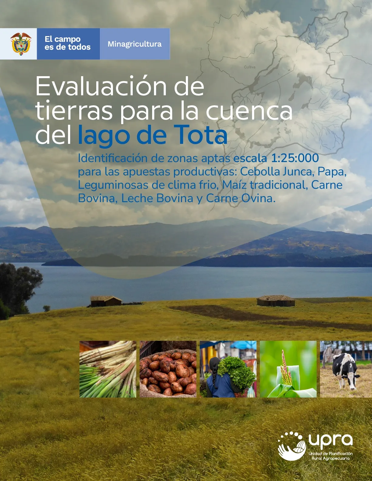 EVALUACIÓN DE TIERRAS PARA LA CUENCA DEL LAGO DE TOTA -IDENTIFICACIÓN DE ZONAS APTAS ESCALA 1:25:000 PARA LAS APUESTAS PRODUCTIVAS: CEBOLLA JUNCA, PAPA, LEGUMINOSAS DE CLIMA FRIO, MAÍZ TRADICIONAL, CARNE BOVINA, LECHE BOVINA Y CARNE OVINA EVALUACIÓN DE TIERRAS PARA LA CUENCA DEL LAGO DE TOTA -IDENTIFICACIÓN DE ZONAS APTAS ESCALA 1:25:000 PARA LAS APUESTAS PRODUCTIVAS: CEBOLLA JUNCA, PAPA, LEGUMINOSAS DE CLIMA FRIO, MAÍZ TRADICIONAL, CARNE BOVINA, LECHE BOVINA Y CARNE OVINA